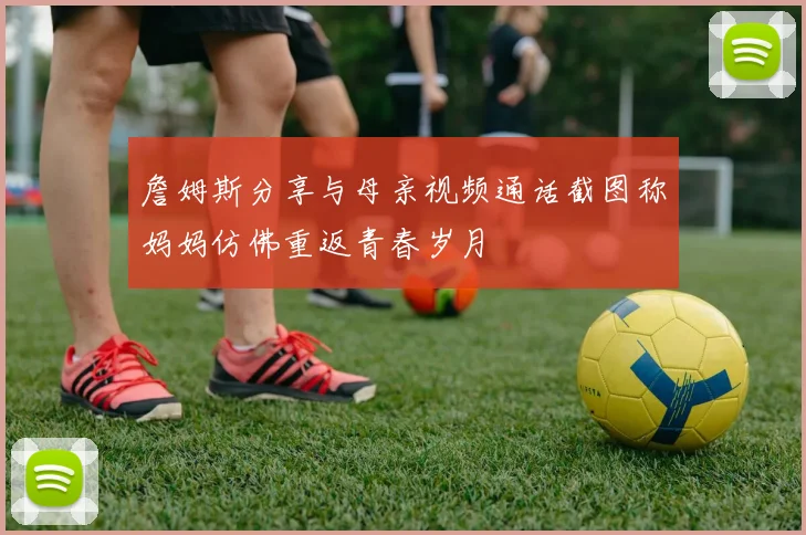 詹姆斯分享与母亲视频通话截图称妈妈仿佛重返青春岁月