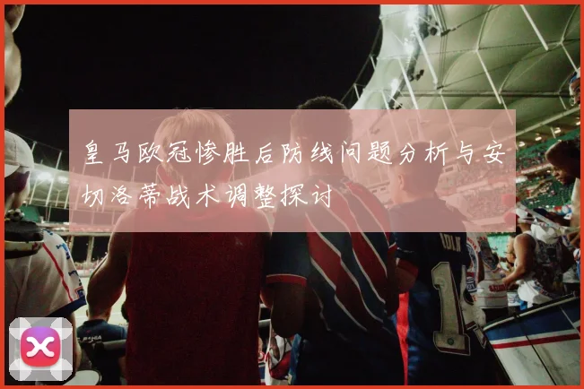 皇马欧冠惨胜后防线问题分析与安切洛蒂战术调整探讨