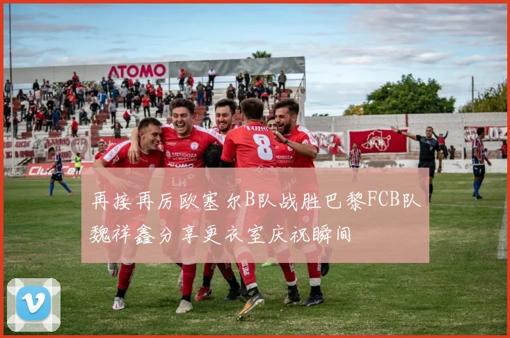 再接再厉欧塞尔B队战胜巴黎FCB队魏祥鑫分享更衣室庆祝瞬间