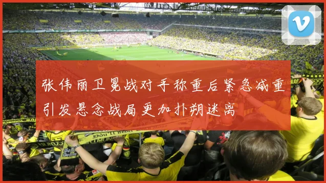 张伟丽卫冕战对手称重后紧急减重引发悬念战局更加扑朔迷离