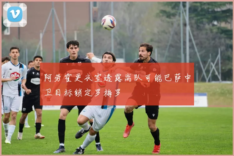 阿劳霍更衣室透露离队可能巴萨中卫目标锁定罗梅罗